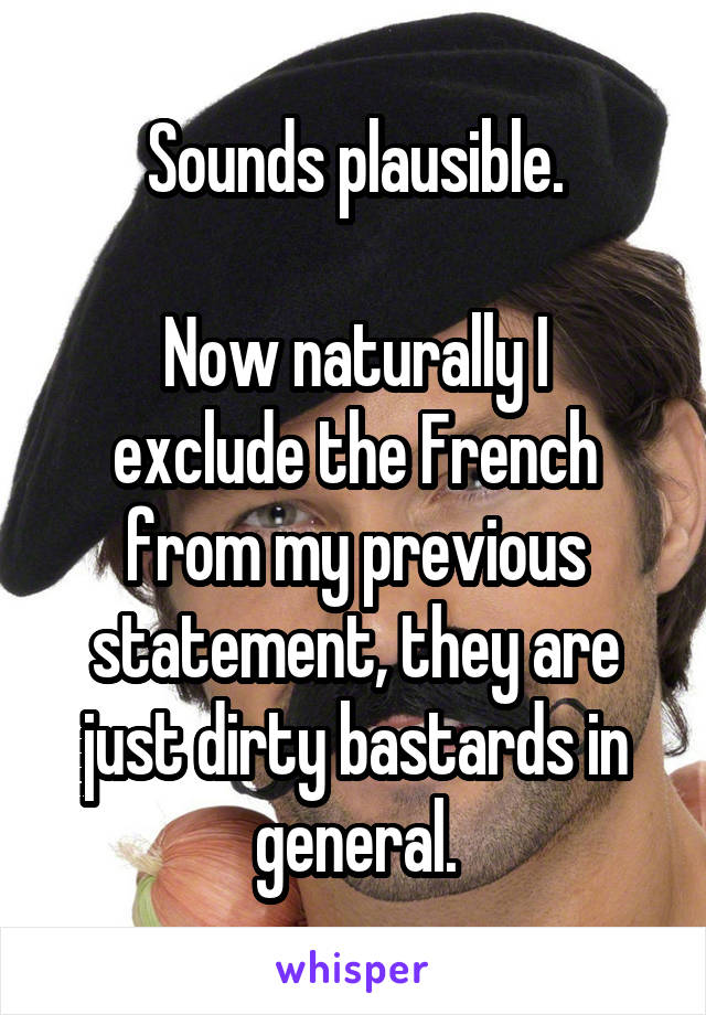 Sounds plausible.

Now naturally I exclude the French from my previous statement, they are just dirty bastards in general.