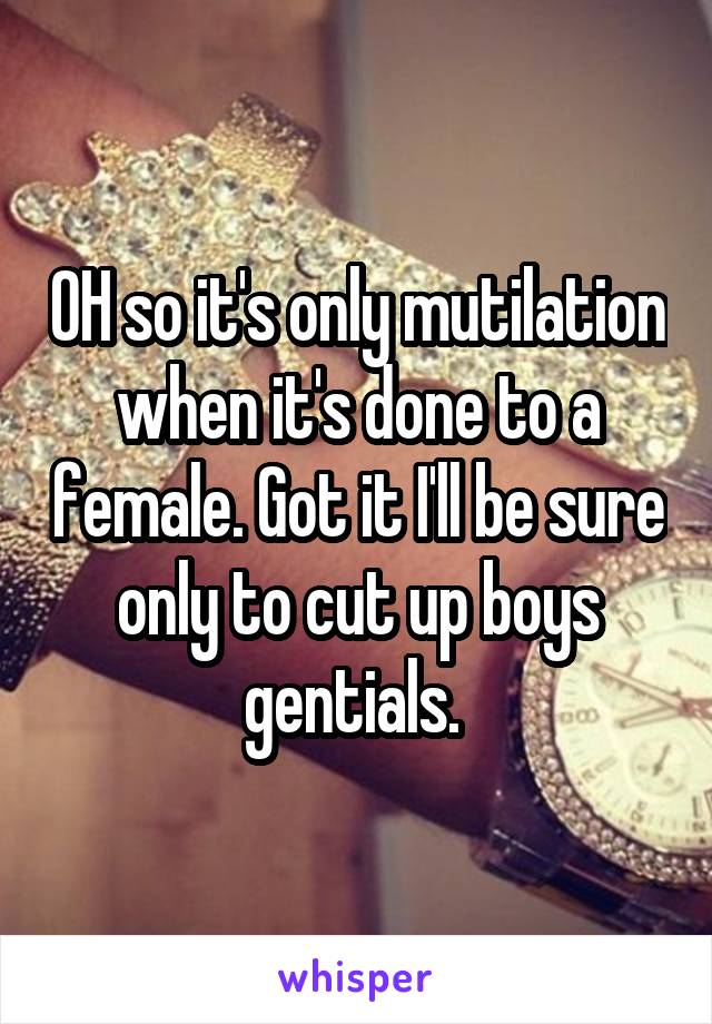 OH so it's only mutilation when it's done to a female. Got it I'll be sure only to cut up boys gentials. 