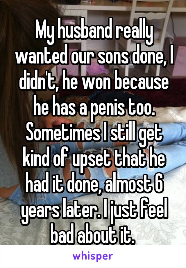 My husband really wanted our sons done, I didn't, he won because he has a penis too. Sometimes I still get kind of upset that he had it done, almost 6 years later. I just feel bad about it. 