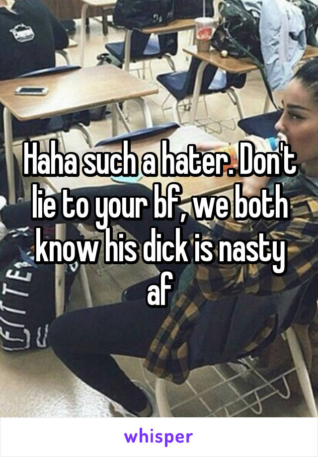 Haha such a hater. Don't lie to your bf, we both know his dick is nasty af