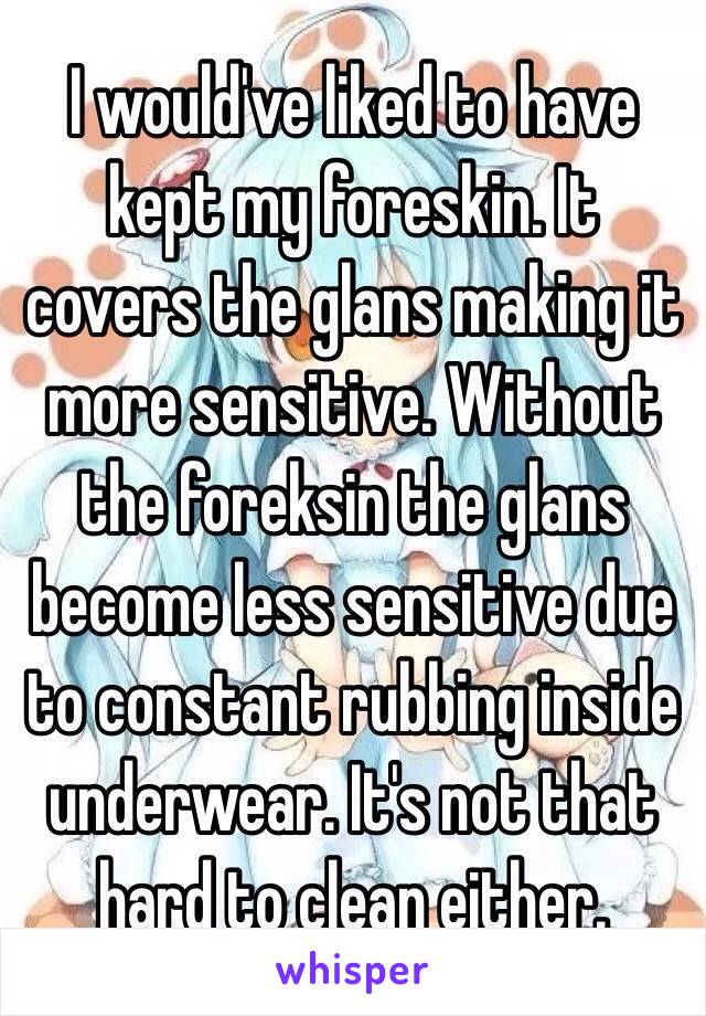 I would've liked to have kept my foreskin. It covers the glans making it more sensitive. Without the foreksin the glans become less sensitive due to constant rubbing inside underwear. It's not that hard to clean either.