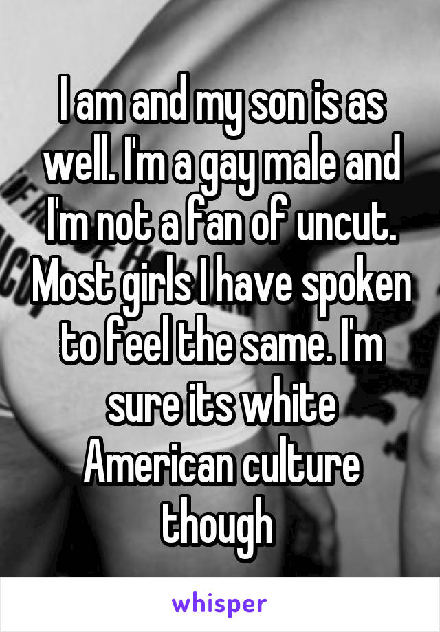 I am and my son is as well. I'm a gay male and I'm not a fan of uncut. Most girls I have spoken to feel the same. I'm
sure its white American culture though 