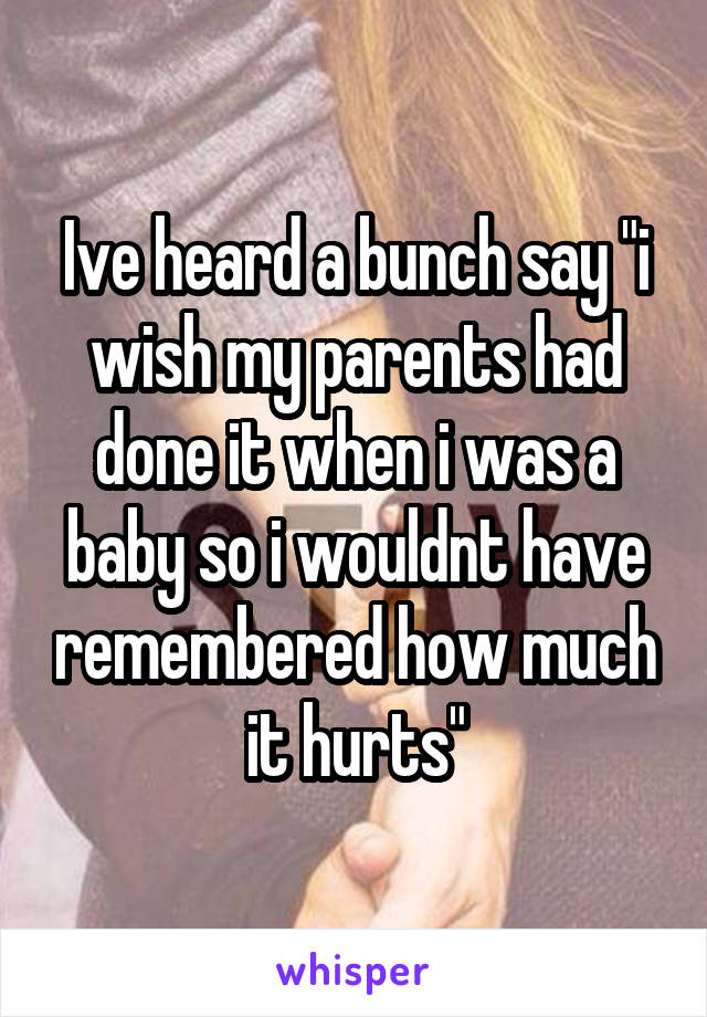 Ive heard a bunch say "i wish my parents had done it when i was a baby so i wouldnt have remembered how much it hurts"