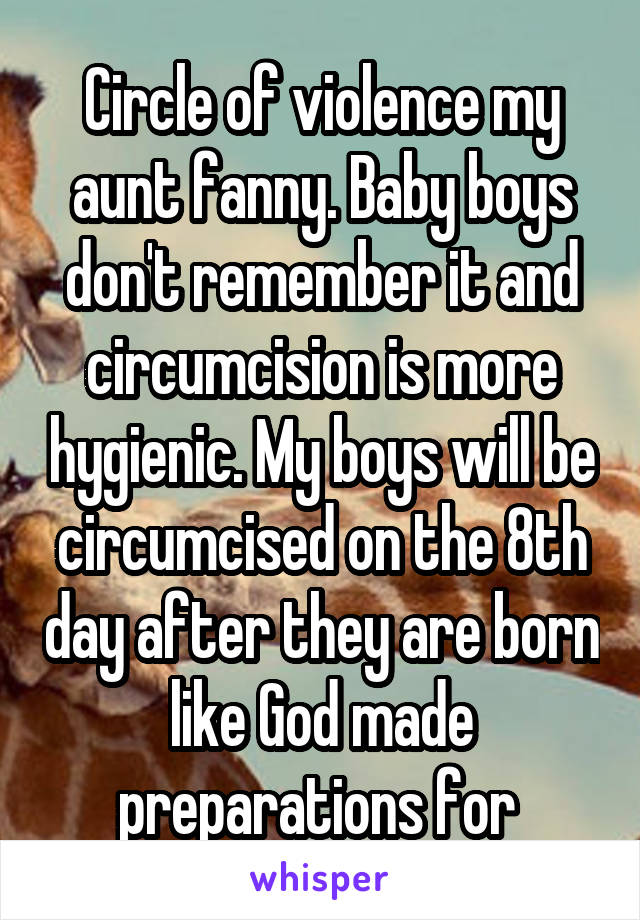 Circle of violence my aunt fanny. Baby boys don't remember it and circumcision is more hygienic. My boys will be circumcised on the 8th day after they are born like God made preparations for 