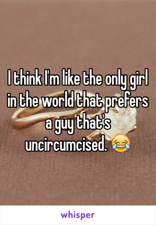 I think I'm like the only girl in the world that prefers a guy that's uncircumcised. 😂