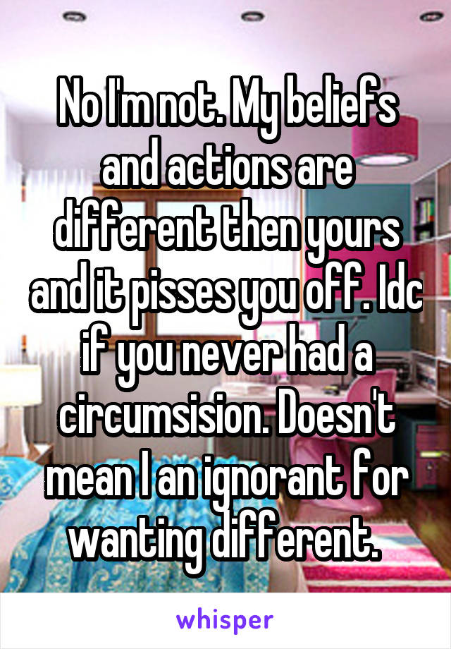 No I'm not. My beliefs and actions are different then yours and it pisses you off. Idc if you never had a circumsision. Doesn't mean I an ignorant for wanting different. 