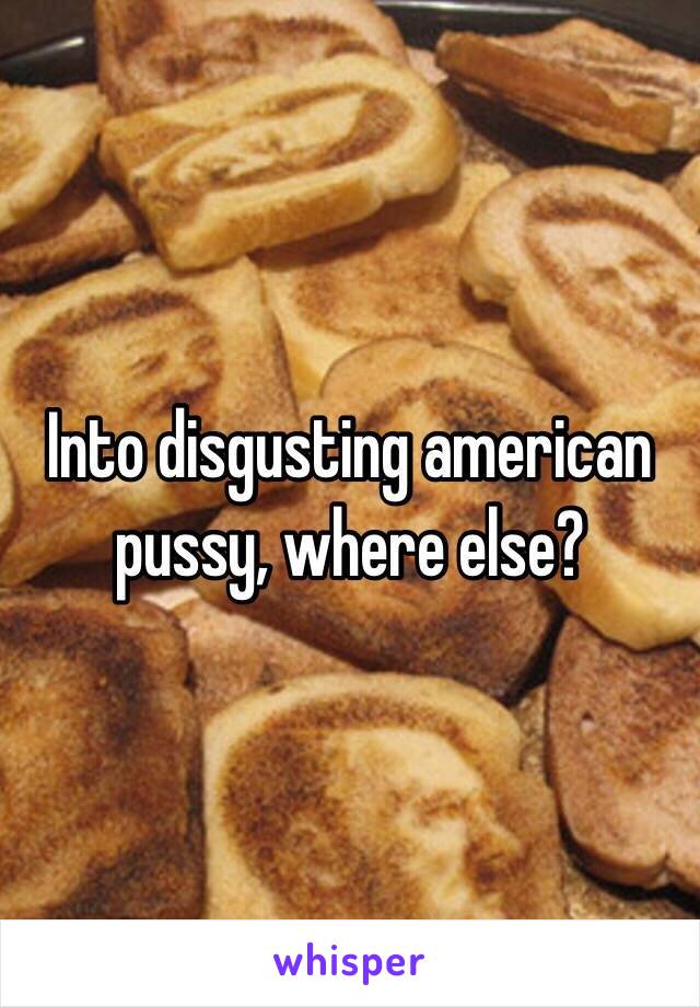 Into disgusting american pussy, where else?