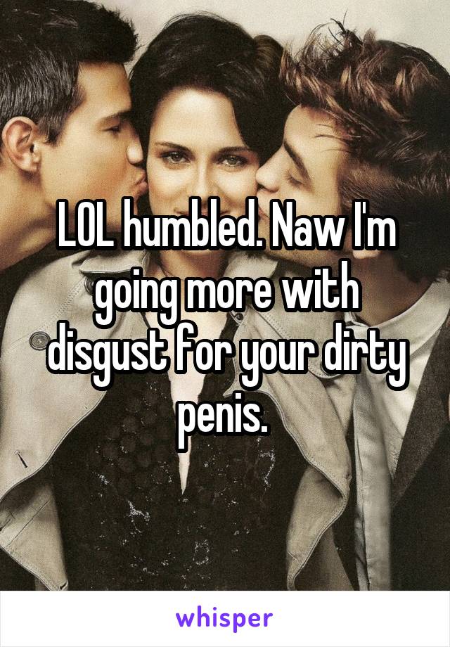 LOL humbled. Naw I'm going more with disgust for your dirty penis. 