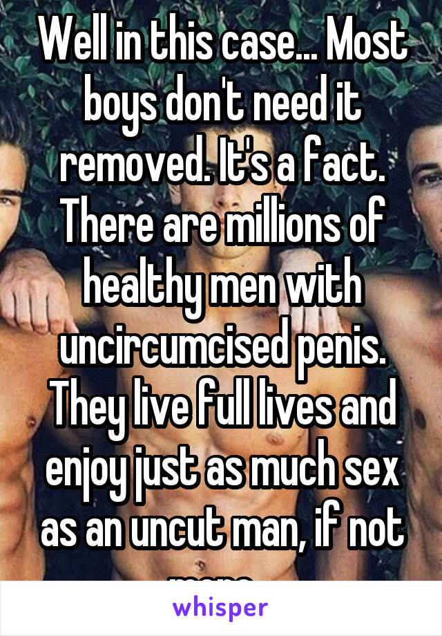 Well in this case... Most boys don't need it removed. It's a fact. There are millions of healthy men with uncircumcised penis. They live full lives and enjoy just as much sex as an uncut man, if not more.  