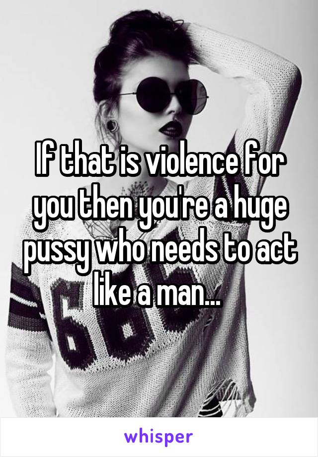 If that is violence for you then you're a huge pussy who needs to act like a man... 