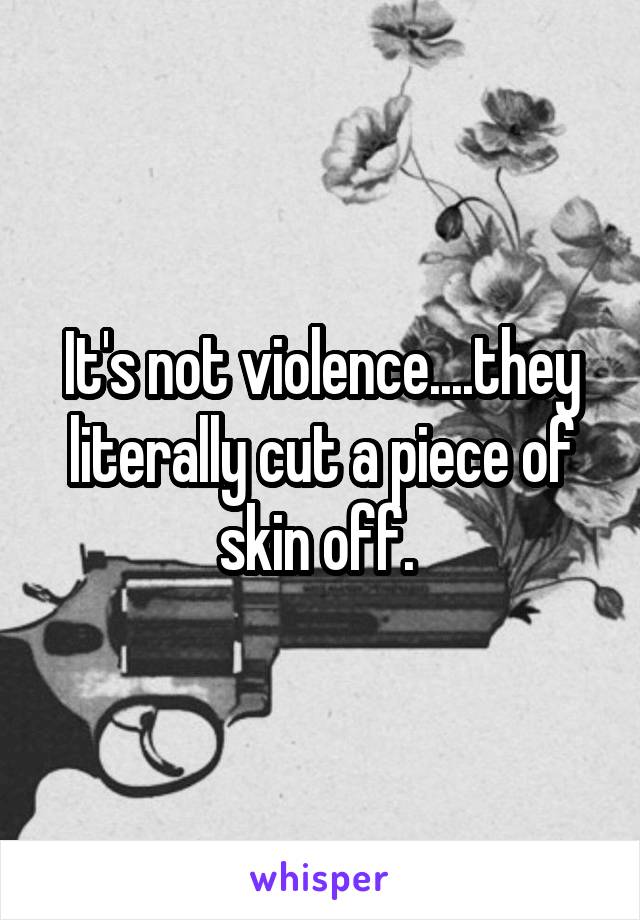 It's not violence....they literally cut a piece of skin off. 