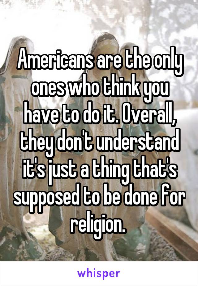 Americans are the only ones who think you have to do it. Overall, they don't understand it's just a thing that's supposed to be done for religion. 