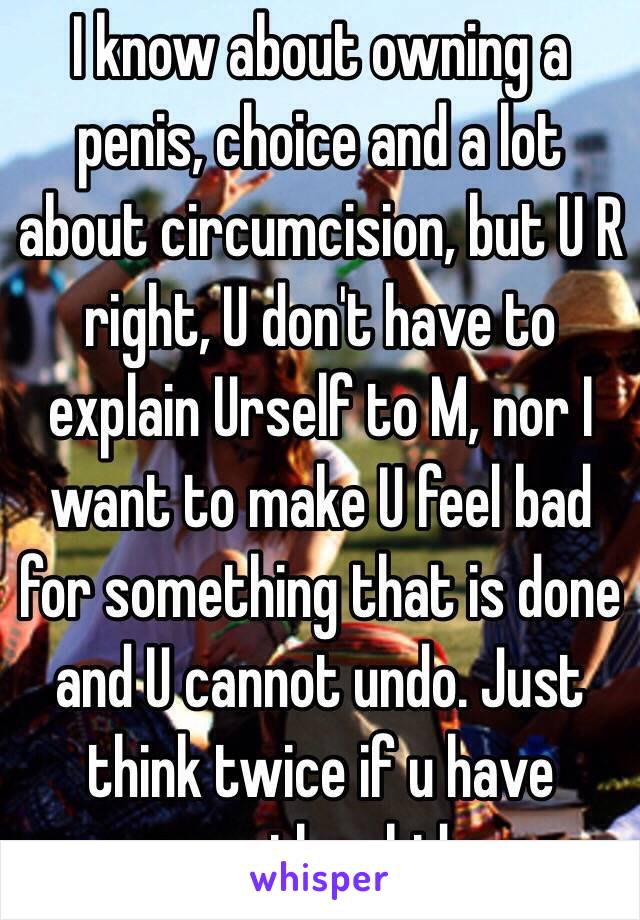 I know about owning a penis, choice and a lot about circumcision, but U R right, U don't have to explain Urself to M, nor I want to make U feel bad for something that is done and U cannot undo. Just think twice if u have another kid