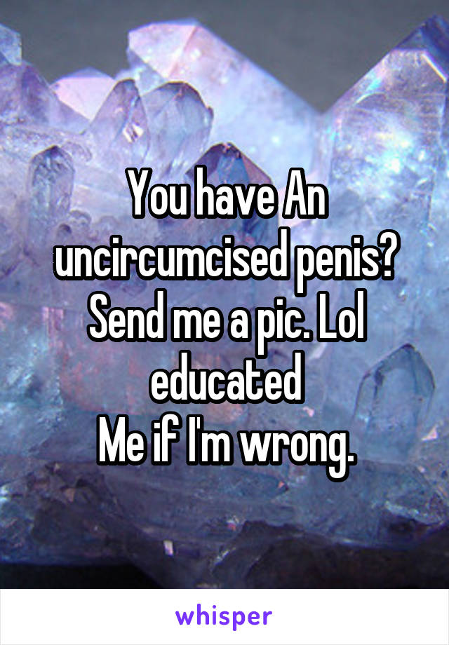 You have An uncircumcised penis? Send me a pic. Lol educated
 Me if I'm wrong. 