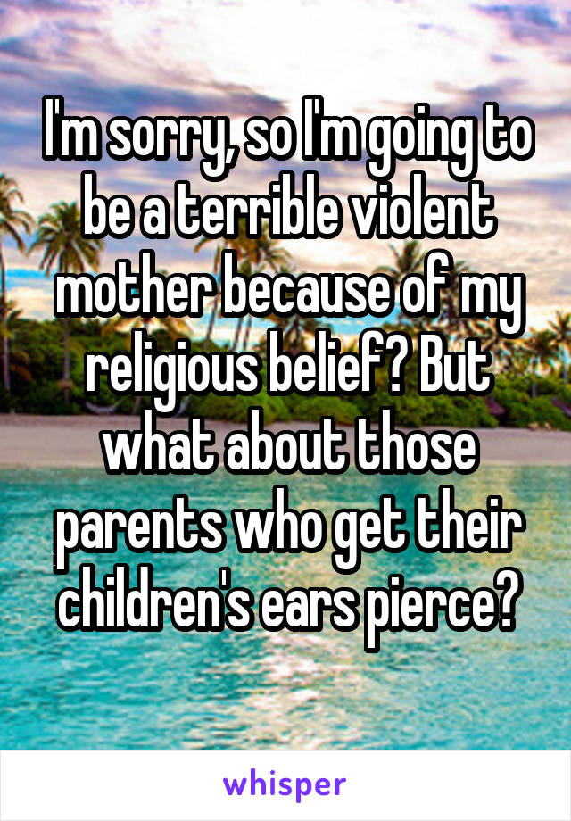 I'm sorry, so I'm going to be a terrible violent mother because of my religious belief? But what about those parents who get their children's ears pierce?
