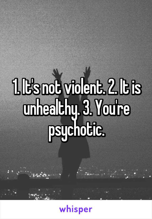 1. It's not violent. 2. It is unhealthy. 3. You're psychotic.