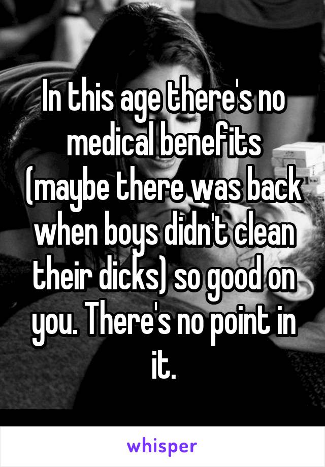 In this age there's no medical benefits (maybe there was back when boys didn't clean their dicks) so good on you. There's no point in it.