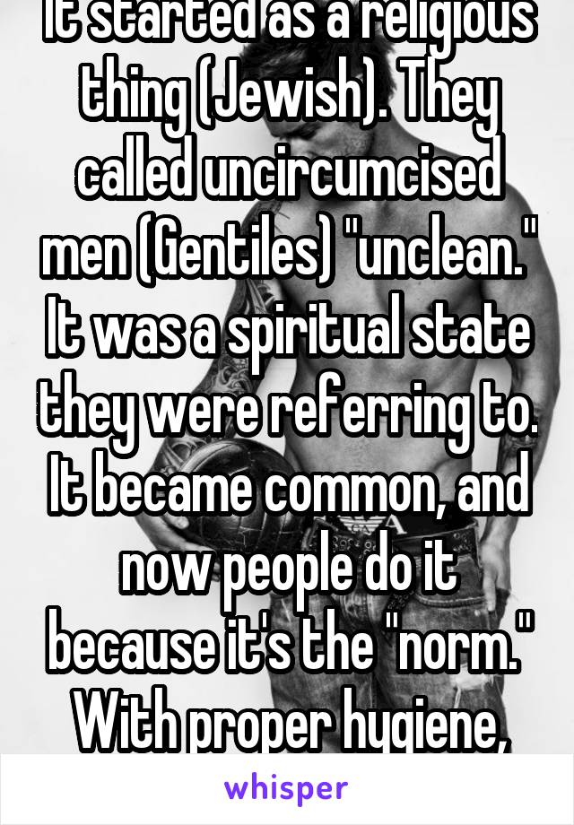 It started as a religious thing (Jewish). They called uncircumcised men (Gentiles) "unclean." It was a spiritual state they were referring to. It became common, and now people do it because it's the "norm." With proper hygiene, it's not necessary. 