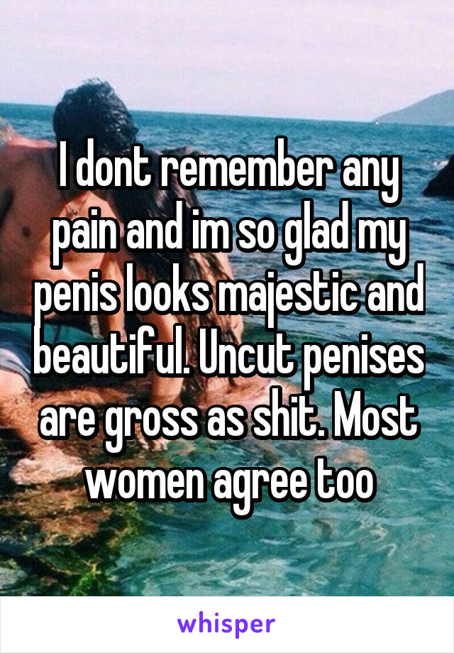 I dont remember any pain and im so glad my penis looks majestic and beautiful. Uncut penises are gross as shit. Most women agree too