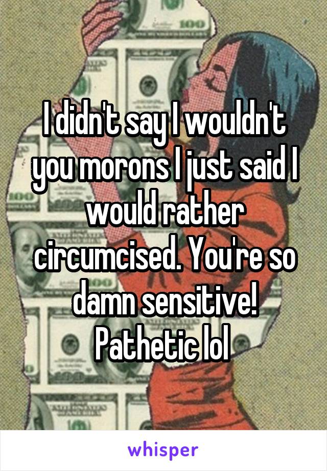 I didn't say I wouldn't you morons I just said I would rather circumcised. You're so damn sensitive! Pathetic lol 