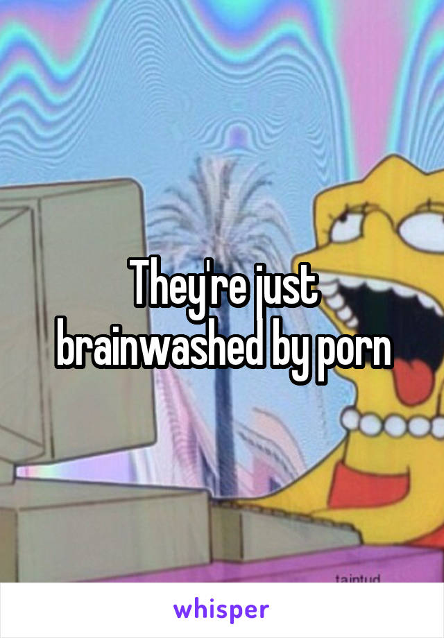 They're just brainwashed by porn