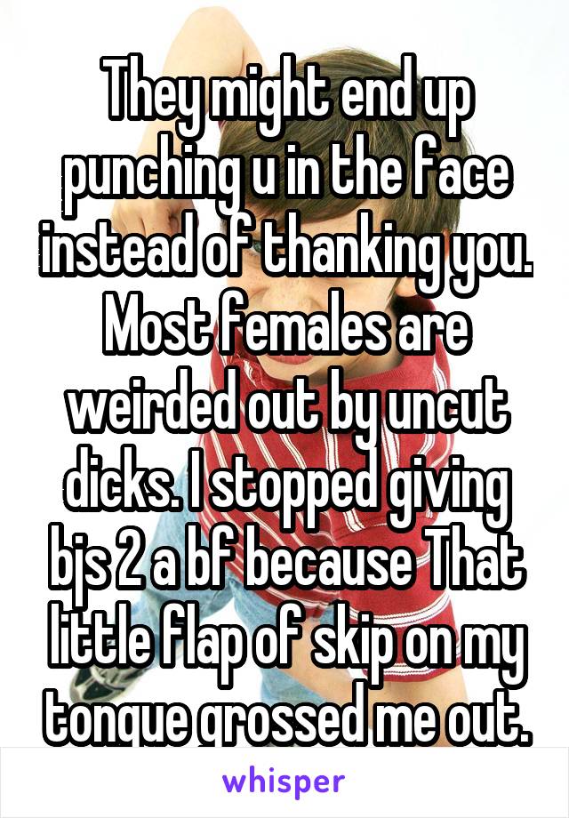 They might end up punching u in the face instead of thanking you. Most females are weirded out by uncut dicks. I stopped giving bjs 2 a bf because That little flap of skip on my tongue grossed me out.