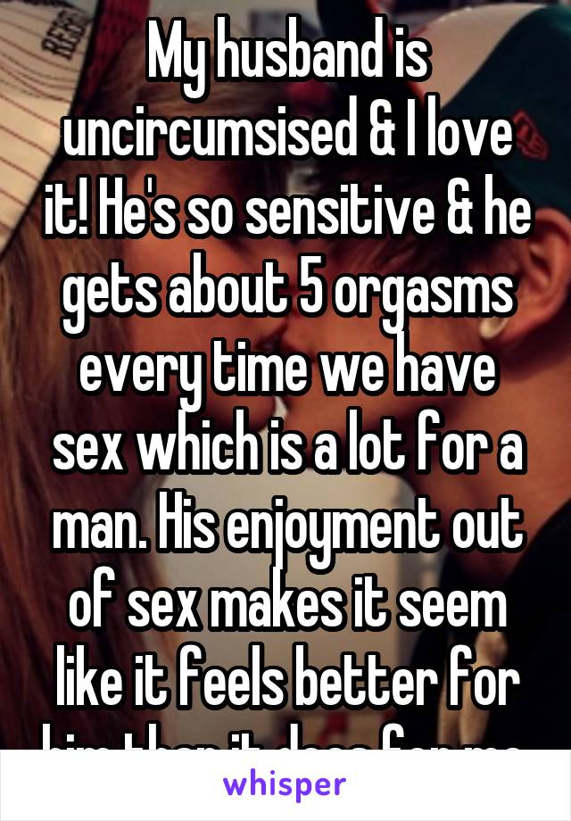 My husband is uncircumsised & I love it! He's so sensitive & he gets about 5 orgasms every time we have sex which is a lot for a man. His enjoyment out of sex makes it seem like it feels better for him than it does for me.