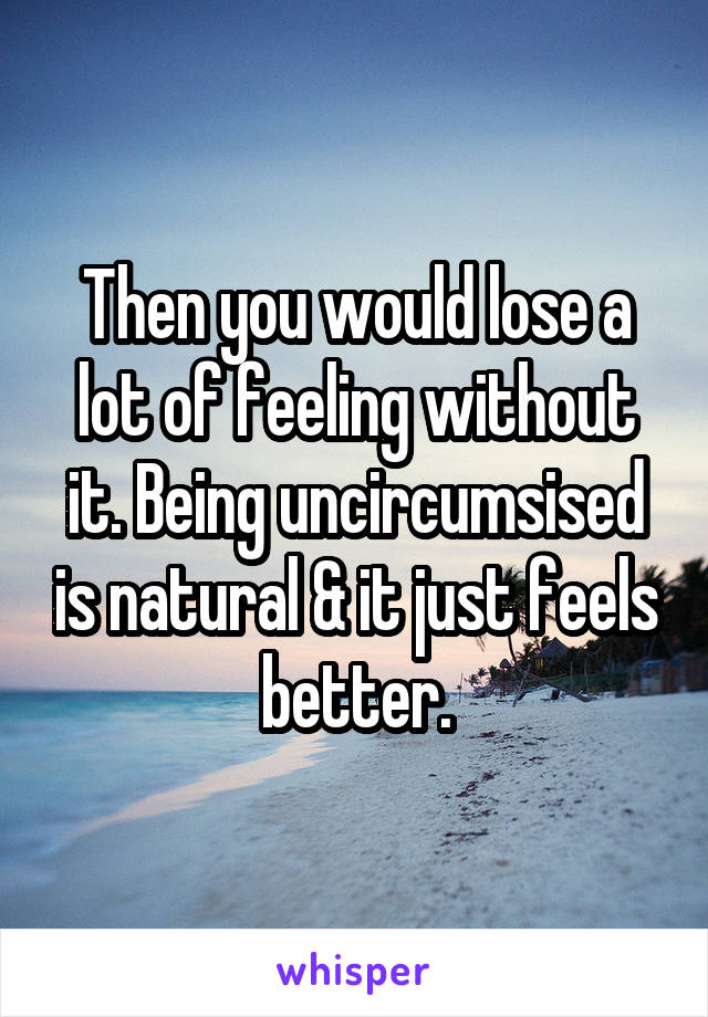 Then you would lose a lot of feeling without it. Being uncircumsised is natural & it just feels better.