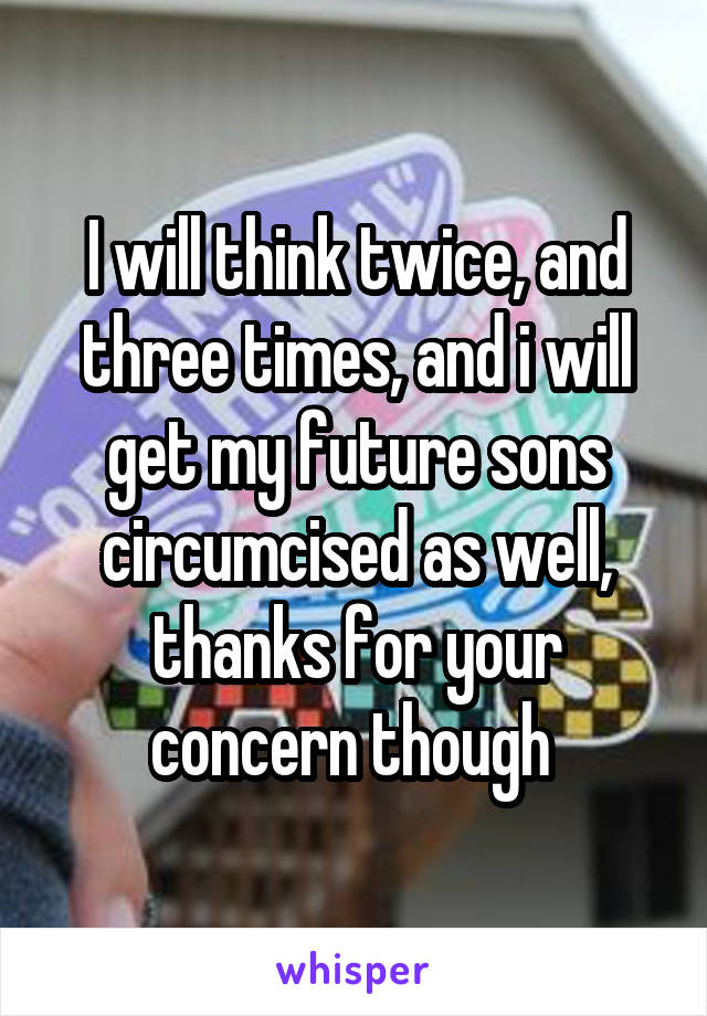 I will think twice, and three times, and i will get my future sons circumcised as well, thanks for your concern though 