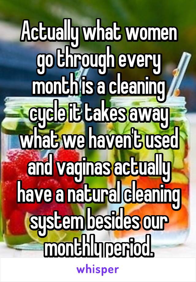 Actually what women go through every month is a cleaning cycle it takes away what we haven't used and vaginas actually have a natural cleaning system besides our monthly period.