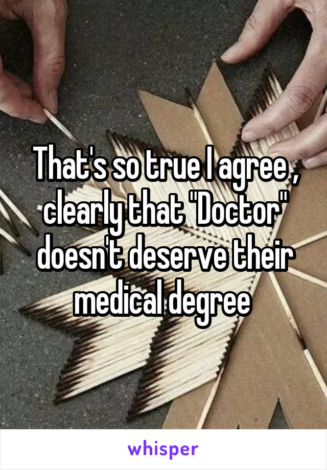 That's so true I agree , clearly that "Doctor" doesn't deserve their medical degree 