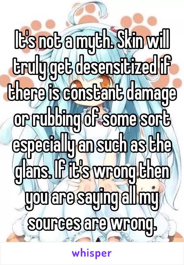 It's not a myth. Skin will truly get desensitized if there is constant damage or rubbing of some sort especially an such as the glans. If it's wrong then you are saying all my sources are wrong.