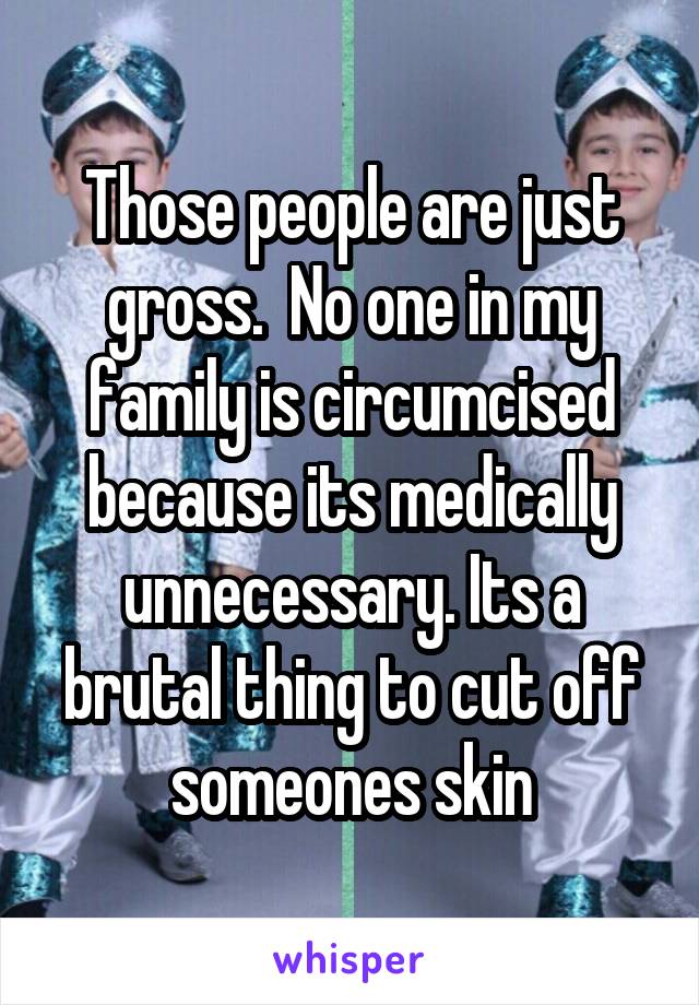 Those people are just gross.  No one in my family is circumcised because its medically unnecessary. Its a brutal thing to cut off someones skin