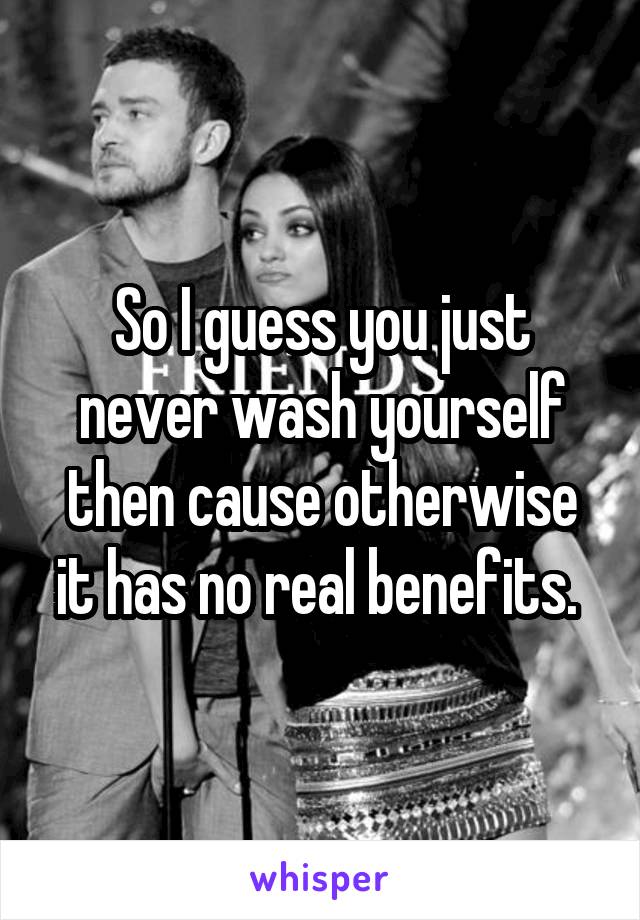 So I guess you just never wash yourself then cause otherwise it has no real benefits. 