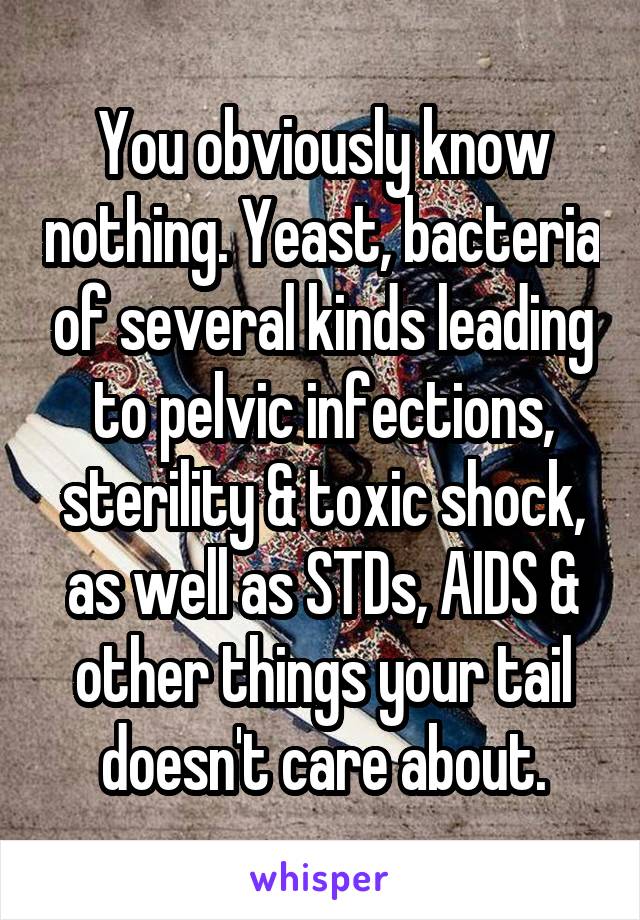 You obviously know nothing. Yeast, bacteria of several kinds leading to pelvic infections, sterility & toxic shock, as well as STDs, AIDS & other things your tail doesn't care about.