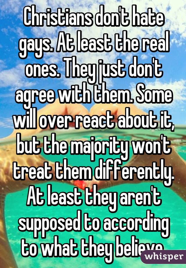 Christians don't hate gays. At least the real ones. They just don't agree with them. Some will over react about it, but the majority won't treat them differently. At least they aren't supposed to according to what they believe.