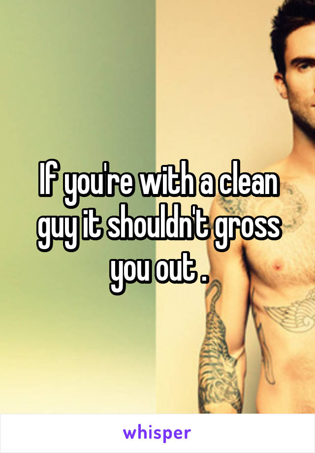 If you're with a clean guy it shouldn't gross you out .