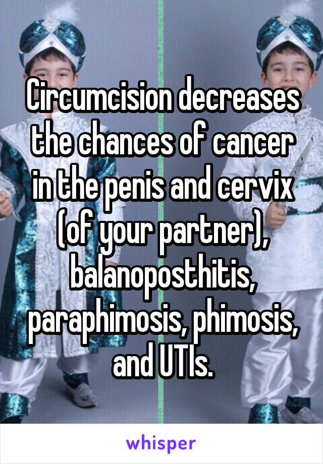 Circumcision decreases the chances of cancer in the penis and cervix (of your partner), balanoposthitis, paraphimosis, phimosis, and UTIs.