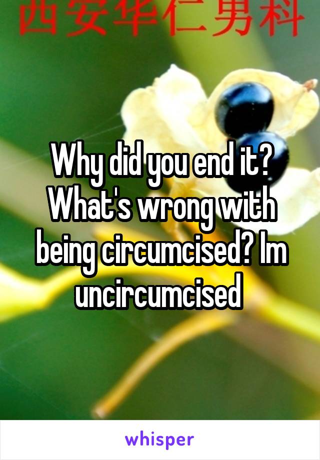 Why did you end it? What's wrong with being circumcised? Im uncircumcised 