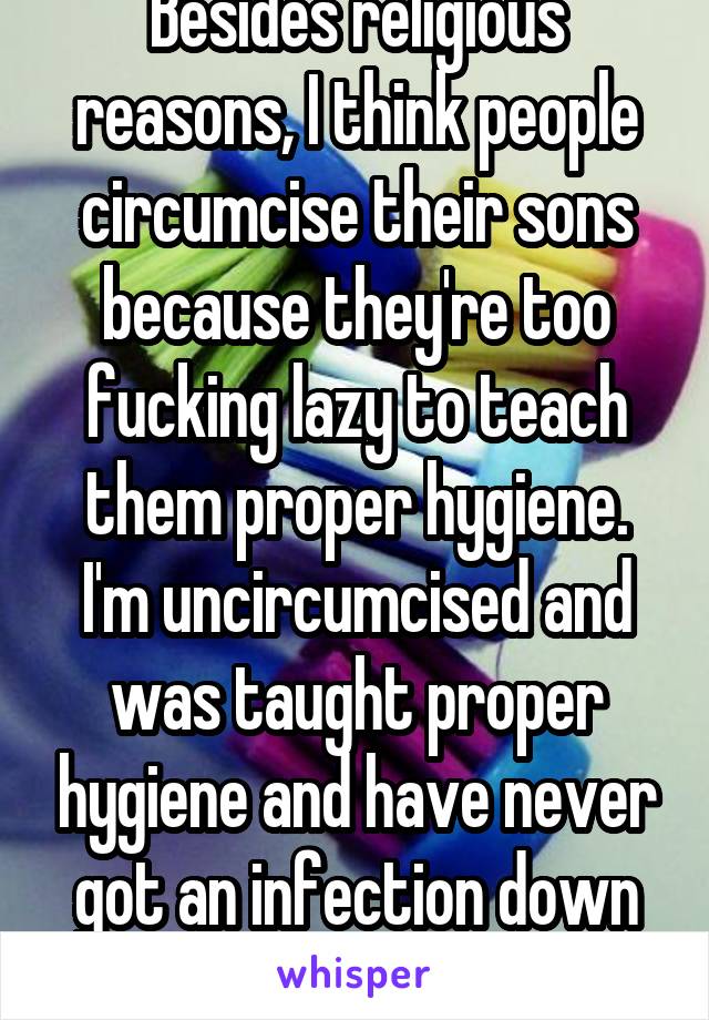 Besides religious reasons, I think people circumcise their sons because they're too fucking lazy to teach them proper hygiene. I'm uncircumcised and was taught proper hygiene and have never got an infection down there.