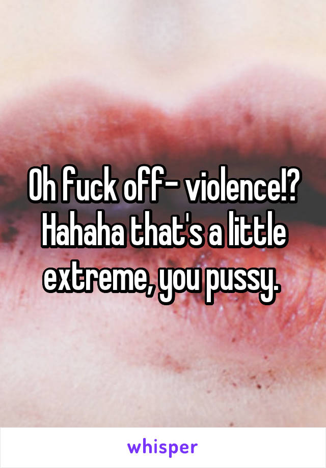 Oh fuck off- violence!? Hahaha that's a little extreme, you pussy. 