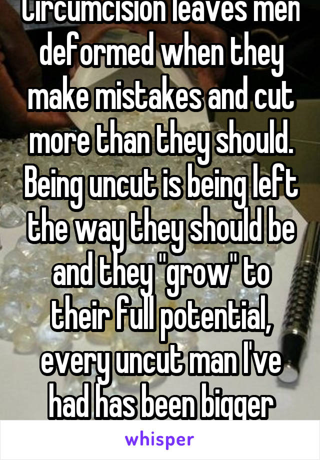 Circumcision leaves men deformed when they make mistakes and cut more than they should. Being uncut is being left the way they should be and they "grow" to their full potential, every uncut man I've had has been bigger than the cut men.