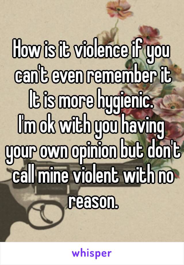 How is it violence if you can't even remember it
It is more hygienic.
I'm ok with you having your own opinion but don't call mine violent with no reason.