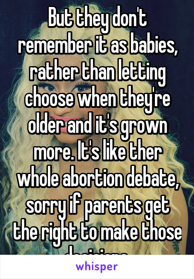 But they don't remember it as babies, rather than letting choose when they're older and it's grown more. It's like ther whole abortion debate, sorry if parents get the right to make those decisions 