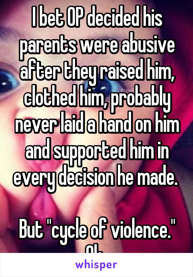 I bet OP decided his parents were abusive after they raised him, clothed him, probably never laid a hand on him and supported him in every decision he made. 

But "cycle of violence." Ok. 