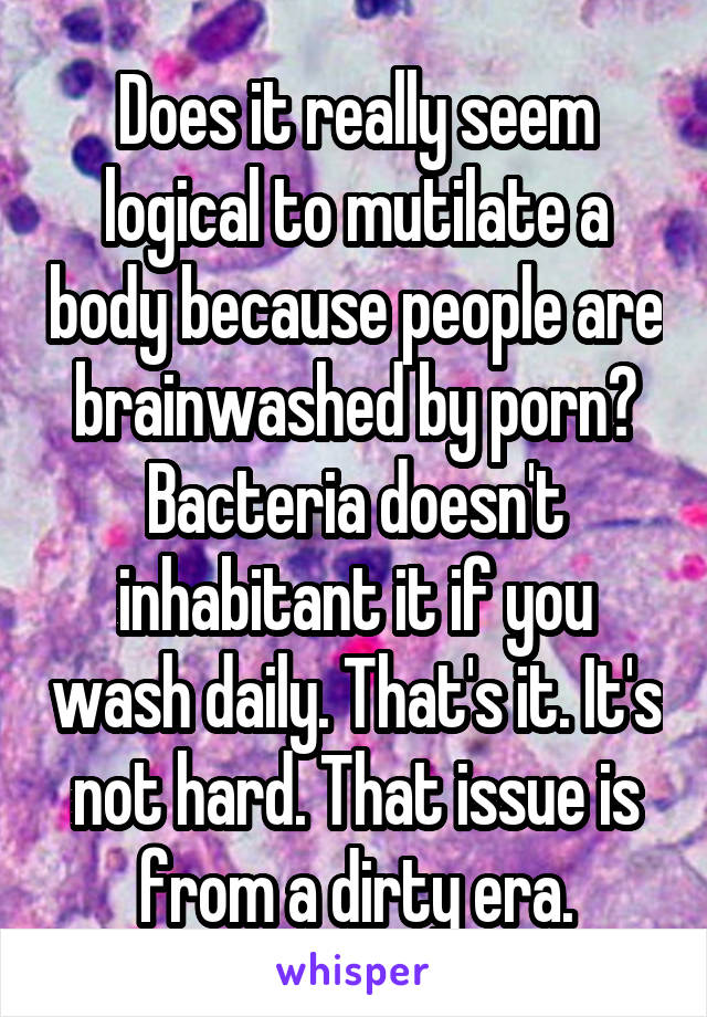 Does it really seem logical to mutilate a body because people are brainwashed by porn? Bacteria doesn't inhabitant it if you wash daily. That's it. It's not hard. That issue is from a dirty era.