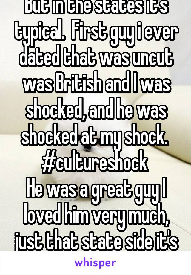 But in the states it's typical.  First guy i ever dated that was uncut was British and I was shocked, and he was shocked at my shock.  #cultureshock 
He was a great guy I loved him very much, just that state side it's the norm