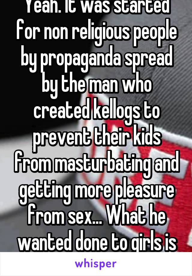 Yeah. It was started for non religious people by propaganda spread by the man who created kellogs to prevent their kids from masturbating and getting more pleasure from sex... What he wanted done to girls is horrifying