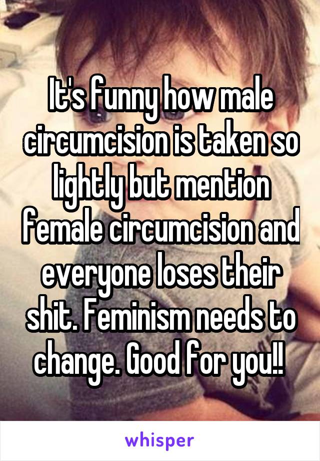 It's funny how male circumcision is taken so lightly but mention female circumcision and everyone loses their shit. Feminism needs to change. Good for you!! 