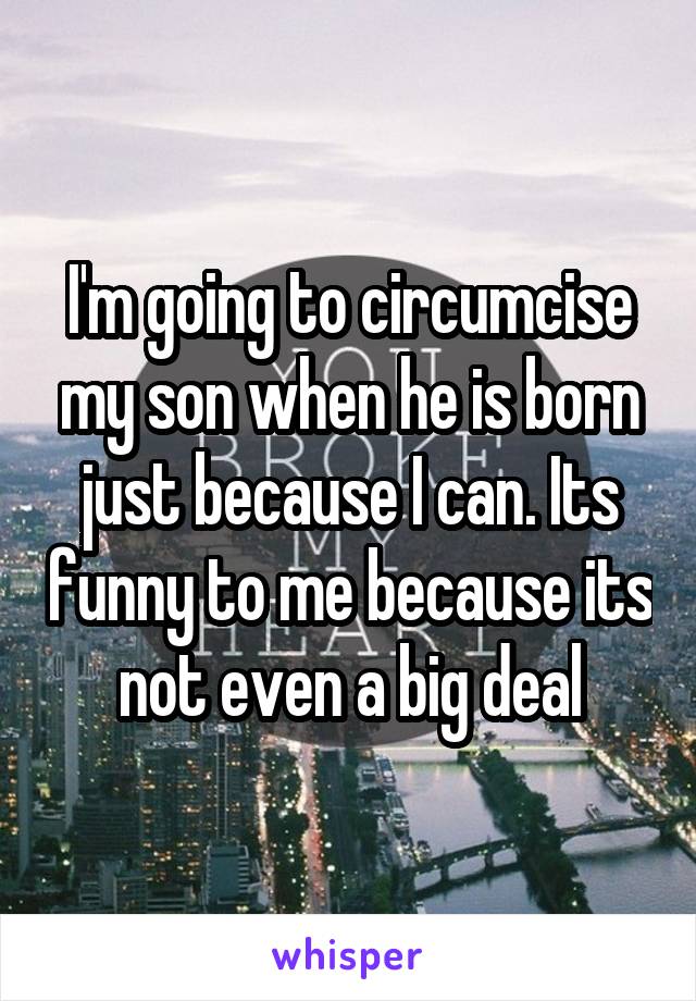 I'm going to circumcise my son when he is born just because I can. Its funny to me because its not even a big deal